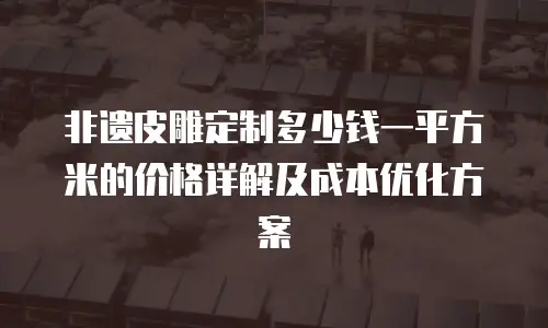 非遗皮雕定制多少钱一平方米的价格详解及成本优化方案
