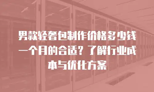男款轻奢包制作价格多少钱一个月的合适？了解行业成本与优化方案