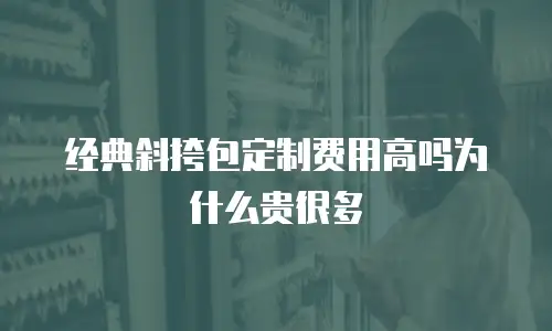 经典斜挎包定制费用高吗为什么贵很多