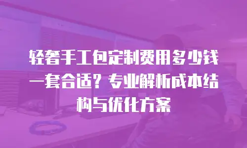 轻奢手工包定制费用多少钱一套合适？专业解析成本结构与优化方案