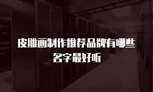 皮雕画制作推荐品牌有哪些名字最好听