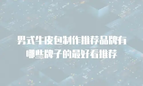 男式牛皮包制作推荐品牌有哪些牌子的最好看推荐