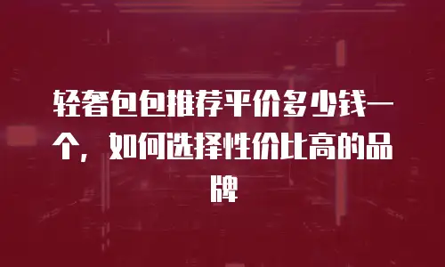 轻奢包包推荐平价多少钱一个，如何选择性价比高的品牌