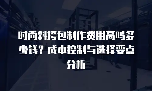 时尚斜挎包制作费用高吗多少钱？成本控制与选择要点分析