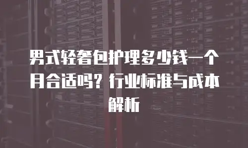 男式轻奢包护理多少钱一个月合适吗？行业标准与成本解析