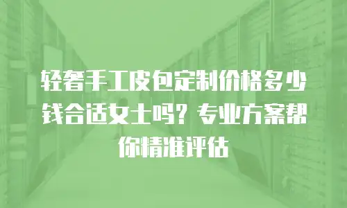 轻奢手工皮包定制价格多少钱合适女士吗？专业方案帮你精准评估