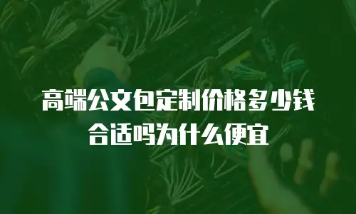 高端公文包定制价格多少钱合适吗为什么便宜