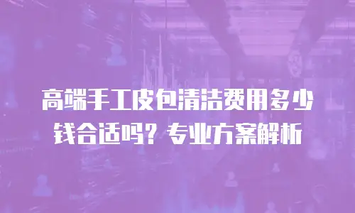 高端手工皮包清洁费用多少钱合适吗？专业方案解析