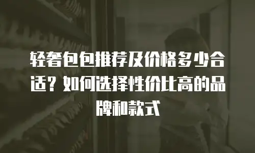 轻奢包包推荐及价格多少合适？如何选择性价比高的品牌和款式
