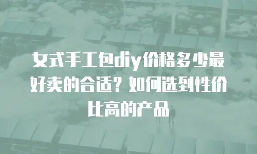 女式手工包diy价格多少最好卖的合适？如何选到性价比高的产品