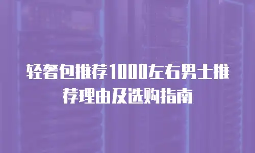 轻奢包推荐1000左右男士推荐理由及选购指南