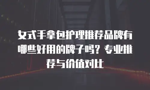 女式手拿包护理推荐品牌有哪些好用的牌子吗？专业推荐与价值对比