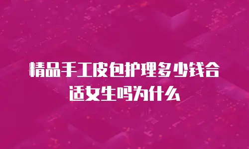 精品手工皮包护理多少钱合适女生吗为什么