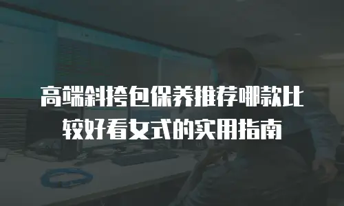 高端斜挎包保养推荐哪款比较好看女式的实用指南
