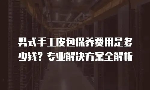 男式手工皮包保养费用是多少钱？专业解决方案全解析