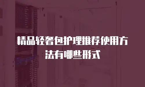 精品轻奢包护理推荐使用方法有哪些形式