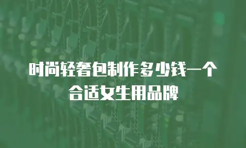 时尚轻奢包制作多少钱一个合适女生用品牌