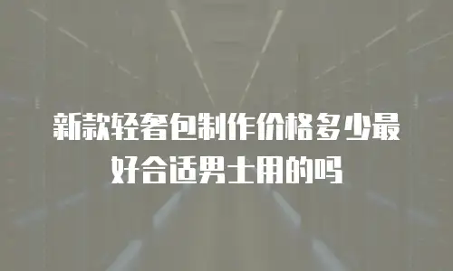 新款轻奢包制作价格多少最好合适男士用的吗