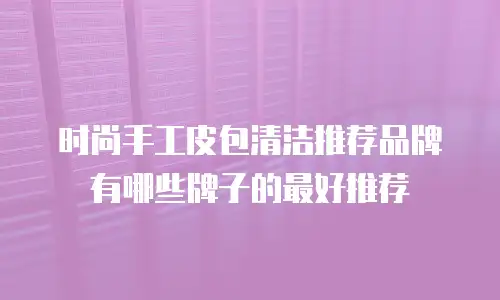 时尚手工皮包清洁推荐品牌有哪些牌子的最好推荐