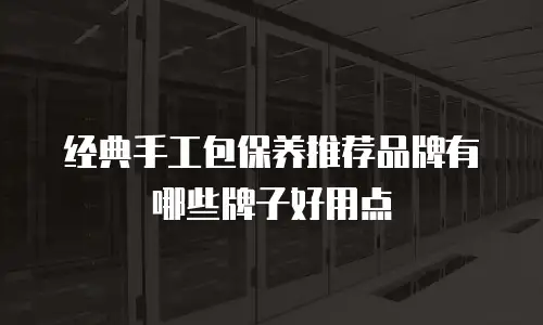 经典手工包保养推荐品牌有哪些牌子好用点
