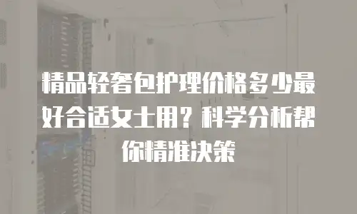 精品轻奢包护理价格多少最好合适女士用？科学分析帮你精准决策