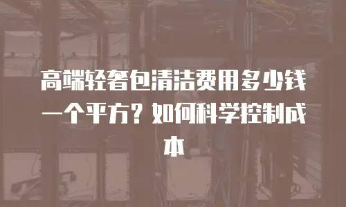 高端轻奢包清洁费用多少钱一个平方？如何科学控制成本