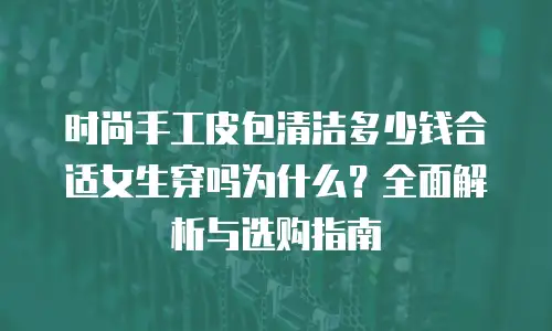 时尚手工皮包清洁多少钱合适女生穿吗为什么？全面解析与选购指南