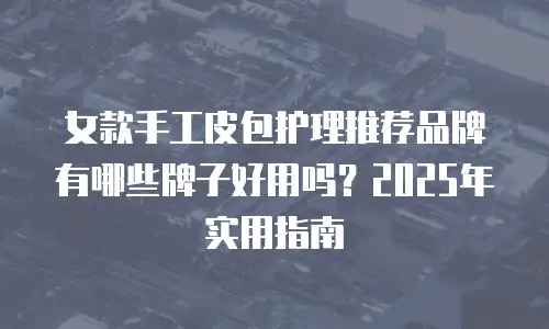 女款手工皮包护理推荐品牌有哪些牌子好用吗？2025年实用指南