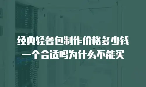 经典轻奢包制作价格多少钱一个合适吗为什么不能买