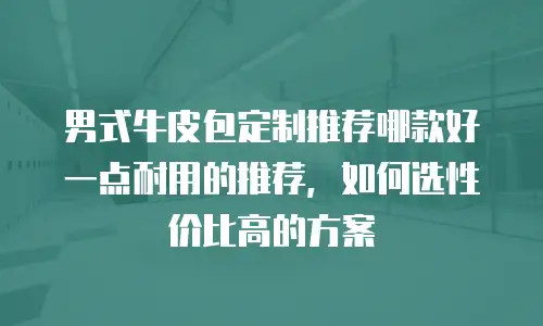 男式牛皮包定制推荐哪款好一点耐用的推荐，如何选性价比高的方案