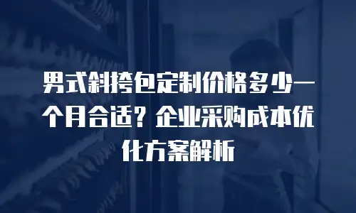 男式斜挎包定制价格多少一个月合适？企业采购成本优化方案解析