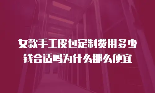 女款手工皮包定制费用多少钱合适吗为什么那么便宜