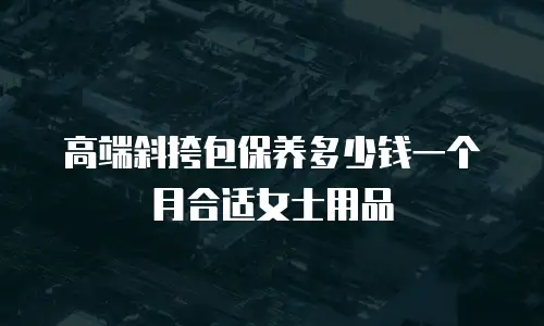 高端斜挎包保养多少钱一个月合适女士用品