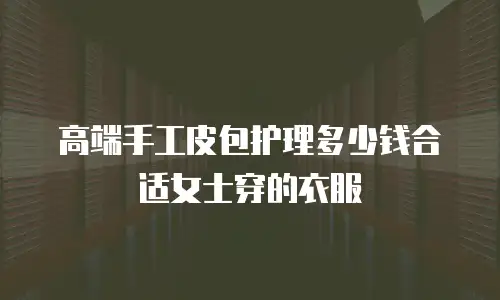 高端手工皮包护理多少钱合适女士穿的衣服