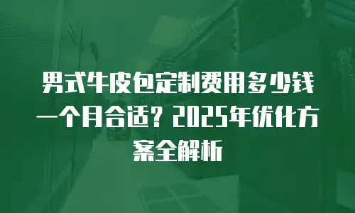 男式牛皮包定制费用多少钱一个月合适？2025年优化方案全解析