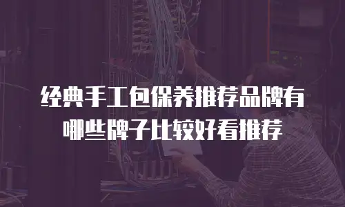 经典手工包保养推荐品牌有哪些牌子比较好看推荐