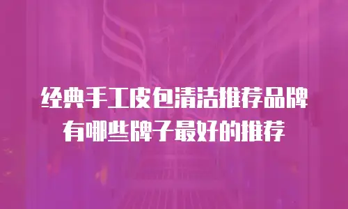 经典手工皮包清洁推荐品牌有哪些牌子最好的推荐