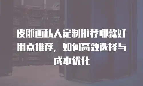 皮雕画私人定制推荐哪款好用点推荐，如何高效选择与成本优化