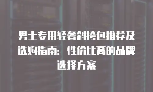 男士专用轻奢斜挎包推荐及选购指南：性价比高的品牌选择方案