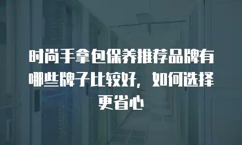 时尚手拿包保养推荐品牌有哪些牌子比较好，如何选择更省心