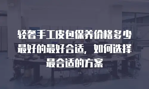 轻奢手工皮包保养价格多少最好的最好合适，如何选择最合适的方案