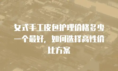 女式手工皮包护理价格多少一个最好，如何选择高性价比方案