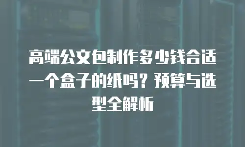 高端公文包制作多少钱合适一个盒子的纸吗？预算与选型全解析
