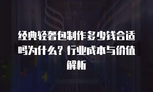 经典轻奢包制作多少钱合适吗为什么？行业成本与价值解析