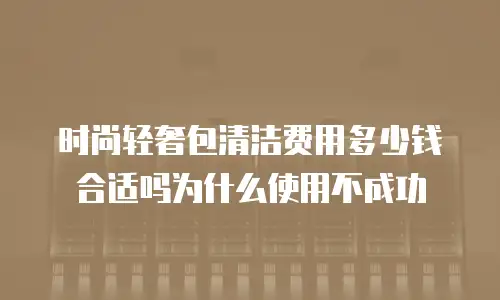 时尚轻奢包清洁费用多少钱合适吗为什么使用不成功