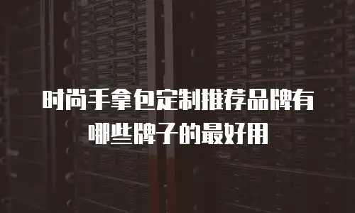 时尚手拿包定制推荐品牌有哪些牌子的最好用