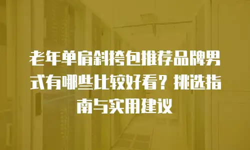 老年单肩斜挎包推荐品牌男式有哪些比较好看？挑选指南与实用建议