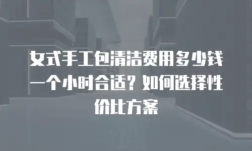 女式手工包清洁费用多少钱一个小时合适？如何选择性价比方案