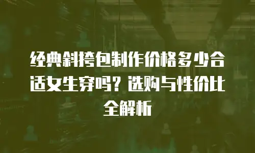 经典斜挎包制作价格多少合适女生穿吗？选购与性价比全解析
