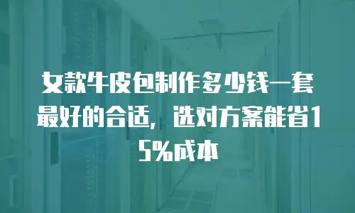 女款牛皮包制作多少钱一套最好的合适，选对方案能省15%成本